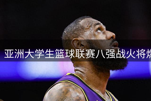 亚洲大学生篮球联赛八强战火将燃 中韩日菲名校展开巅峰对决